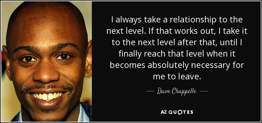 I always take a relationship to the next level. If that works out, I take it to the next level after that, until I finally reach that level when it becomes absolutely necessary for me to leave. - Dave Chappelle