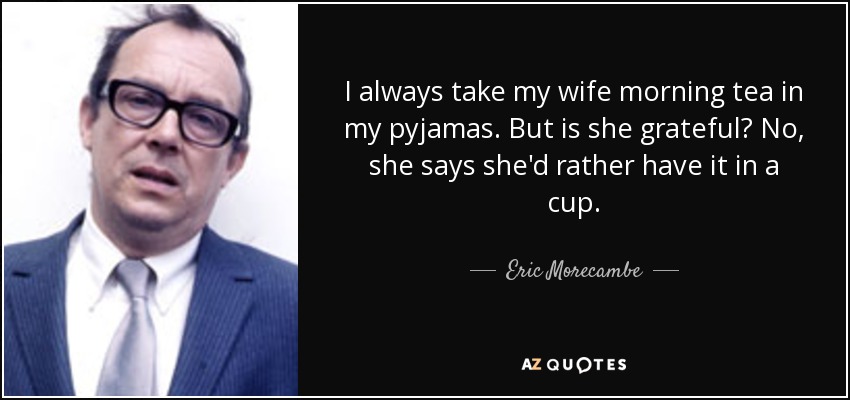 I always take my wife morning tea in my pyjamas. But is she grateful? No, she says she'd rather have it in a cup. - Eric Morecambe