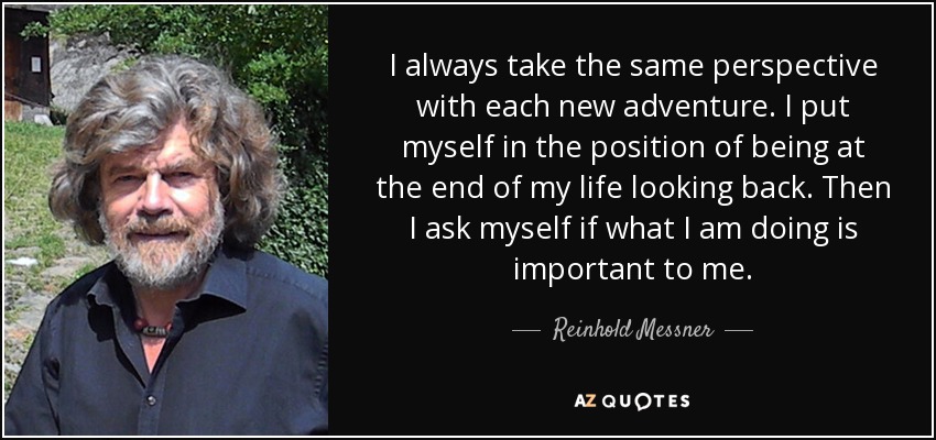 I always take the same perspective with each new adventure. I put myself in the position of being at the end of my life looking back. Then I ask myself if what I am doing is important to me. - Reinhold Messner