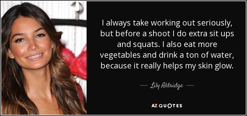 I always take working out seriously, but before a shoot I do extra sit ups and squats. I also eat more vegetables and drink a ton of water, because it really helps my skin glow. - Lily Aldridge