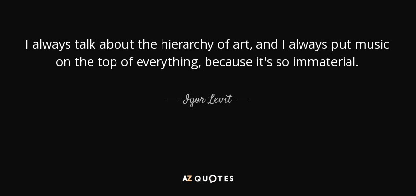 I always talk about the hierarchy of art, and I always put music on the top of everything, because it's so immaterial. - Igor Levit