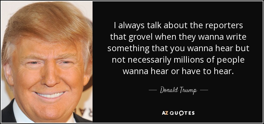 I always talk about the reporters that grovel when they wanna write something that you wanna hear but not necessarily millions of people wanna hear or have to hear. - Donald Trump