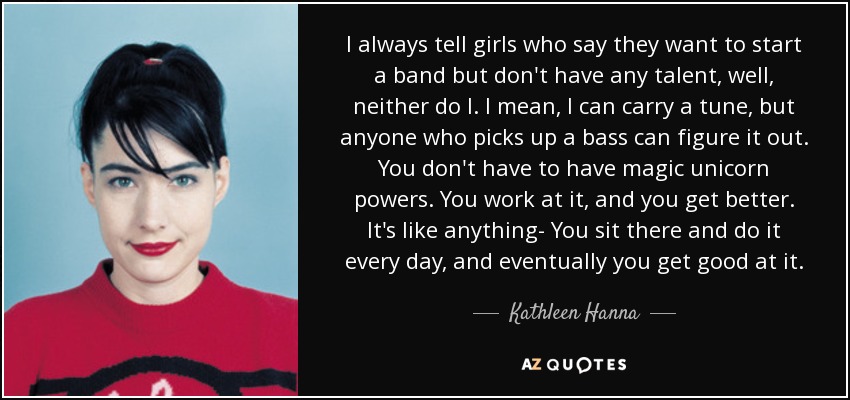 I always tell girls who say they want to start a band but don't have any talent, well, neither do I. I mean, I can carry a tune, but anyone who picks up a bass can figure it out. You don't have to have magic unicorn powers. You work at it, and you get better. It's like anything- You sit there and do it every day, and eventually you get good at it. - Kathleen Hanna