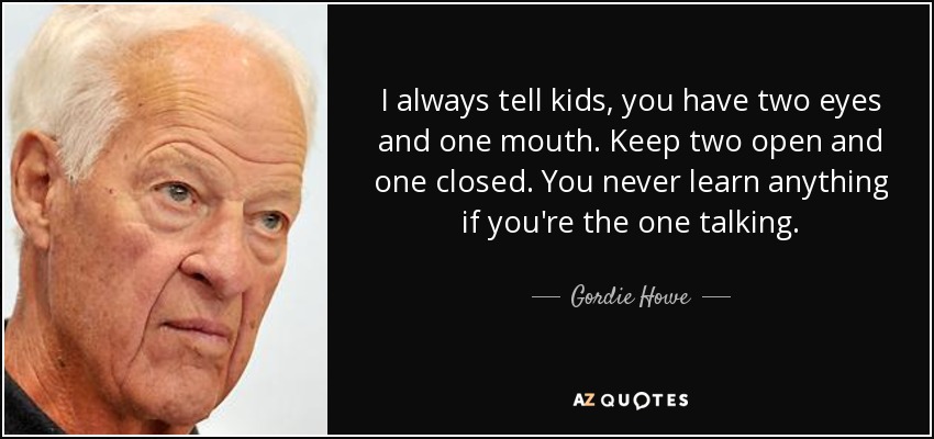 I always tell kids, you have two eyes and one mouth. Keep two open and one closed. You never learn anything if you're the one talking. - Gordie Howe