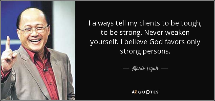 I always tell my clients to be tough, to be strong. Never weaken yourself. I believe God favors only strong persons. - Mario Teguh