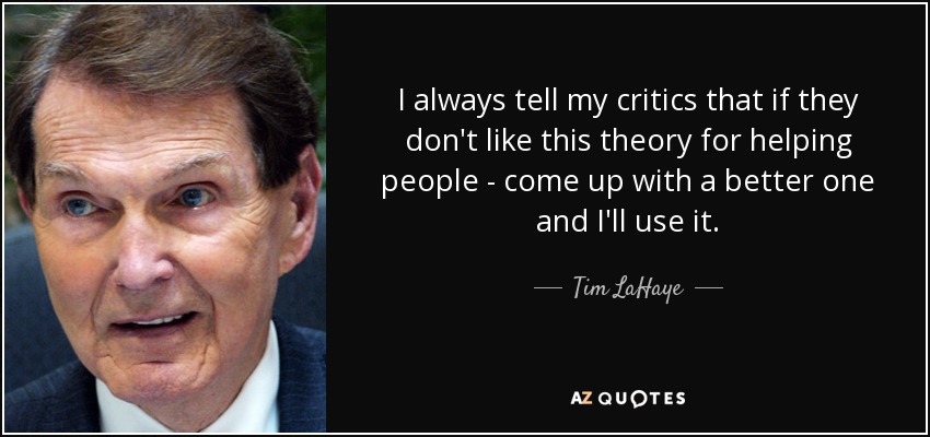 I always tell my critics that if they don't like this theory for helping people - come up with a better one and I'll use it. - Tim LaHaye