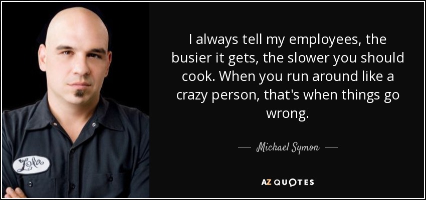 I always tell my employees, the busier it gets, the slower you should cook. When you run around like a crazy person, that's when things go wrong. - Michael Symon