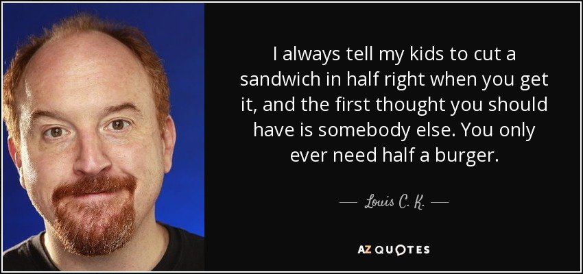 I always tell my kids to cut a sandwich in half right when you get it, and the first thought you should have is somebody else. You only ever need half a burger. - Louis C. K.