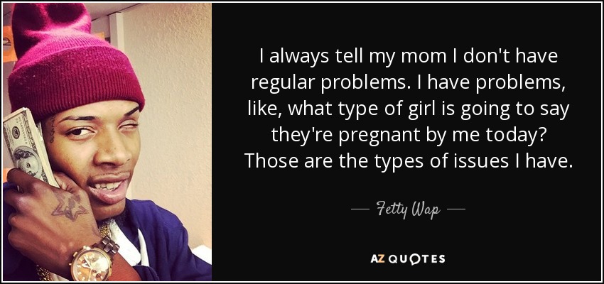 I always tell my mom I don't have regular problems. I have problems, like, what type of girl is going to say they're pregnant by me today? Those are the types of issues I have. - Fetty Wap