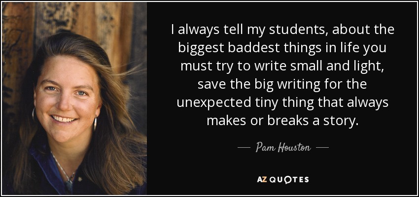 I always tell my students, about the biggest baddest things in life you must try to write small and light, save the big writing for the unexpected tiny thing that always makes or breaks a story. - Pam Houston