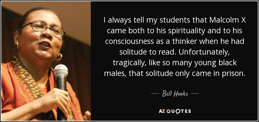 I always tell my students that Malcolm X came both to his spirituality and to his consciousness as a thinker when he had solitude to read. Unfortunately, tragically, like so many young black males, that solitude only came in prison. - Bell Hooks