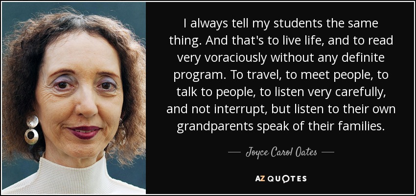 I always tell my students the same thing. And that's to live life, and to read very voraciously without any definite program. To travel, to meet people, to talk to people, to listen very carefully, and not interrupt, but listen to their own grandparents speak of their families. - Joyce Carol Oates