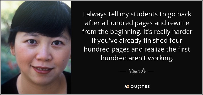 I always tell my students to go back after a hundred pages and rewrite from the beginning. It's really harder if you've already finished four hundred pages and realize the first hundred aren't working. - Yiyun Li