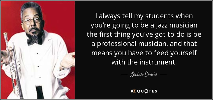 I always tell my students when you're going to be a jazz musician the first thing you've got to do is be a professional musician, and that means you have to feed yourself with the instrument. - Lester Bowie