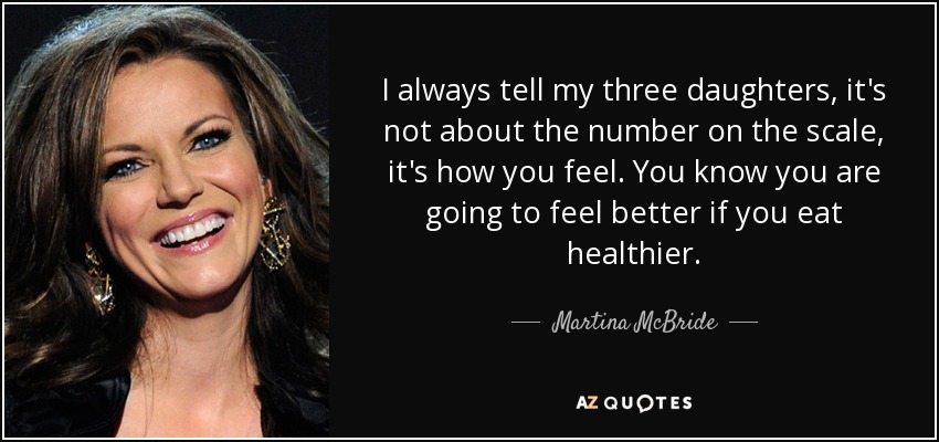 I always tell my three daughters, it's not about the number on the scale, it's how you feel. You know you are going to feel better if you eat healthier. - Martina McBride