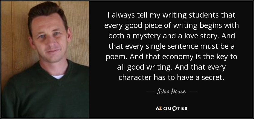 I always tell my writing students that every good piece of writing begins with both a mystery and a love story. And that every single sentence must be a poem. And that economy is the key to all good writing. And that every character has to have a secret. - Silas House