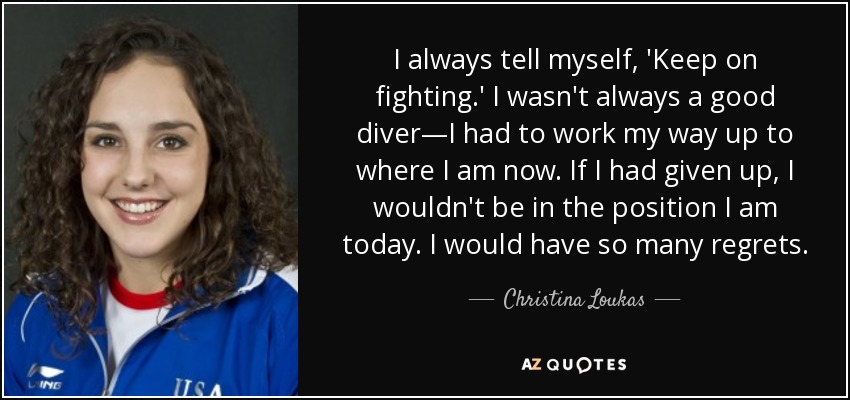 I always tell myself, 'Keep on fighting.' I wasn't always a good diver—I had to work my way up to where I am now. If I had given up, I wouldn't be in the position I am today. I would have so many regrets. - Christina Loukas