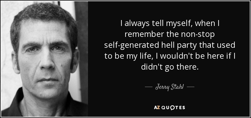 I always tell myself, when I remember the non-stop self-generated hell party that used to be my life, I wouldn't be here if I didn't go there. - Jerry Stahl