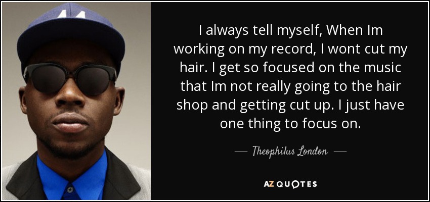 I always tell myself, When Im working on my record, I wont cut my hair. I get so focused on the music that Im not really going to the hair shop and getting cut up. I just have one thing to focus on. - Theophilus London
