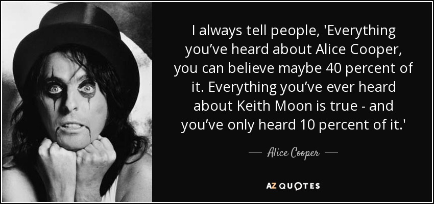 I always tell people, 'Everything you’ve heard about Alice Cooper , you can believe maybe 40 percent of it. Everything you’ve ever heard about Keith Moon is true - and you’ve only heard 10 percent of it.' - Alice Cooper