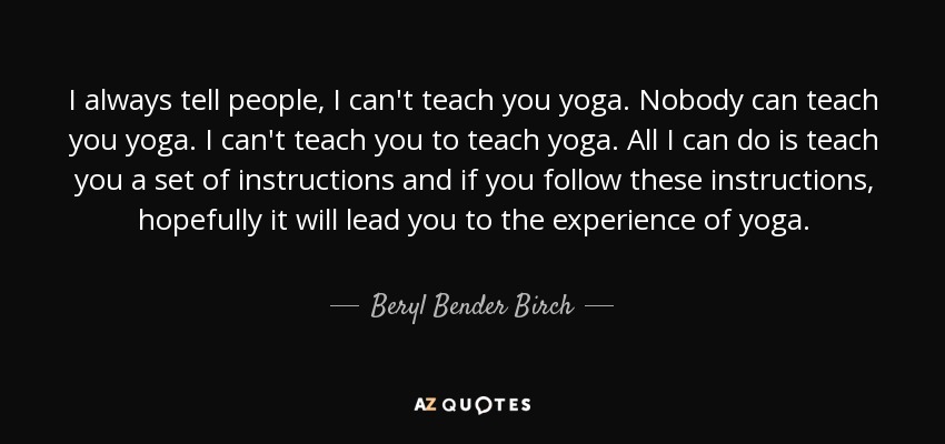 I always tell people, I can't teach you yoga. Nobody can teach you yoga. I can't teach you to teach yoga. All I can do is teach you a set of instructions and if you follow these instructions, hopefully it will lead you to the experience of yoga. - Beryl Bender Birch