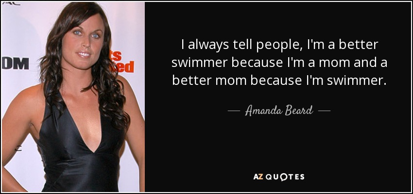 I always tell people, I'm a better swimmer because I'm a mom and a better mom because I'm swimmer. - Amanda Beard
