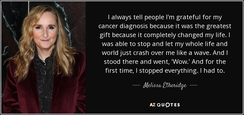 I always tell people I'm grateful for my cancer diagnosis because it was the greatest gift because it completely changed my life. I was able to stop and let my whole life and world just crash over me like a wave. And I stood there and went, 'Wow.' And for the first time, I stopped everything. I had to. - Melissa Etheridge