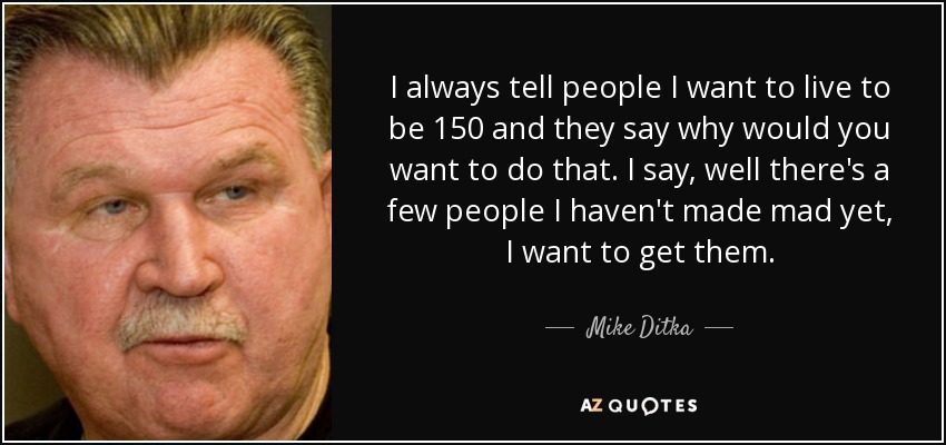 I always tell people I want to live to be 150 and they say why would you want to do that. I say, well there's a few people I haven't made mad yet, I want to get them. - Mike Ditka