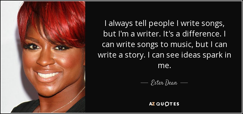 I always tell people I write songs, but I'm a writer. It's a difference. I can write songs to music, but I can write a story. I can see ideas spark in me. - Ester Dean