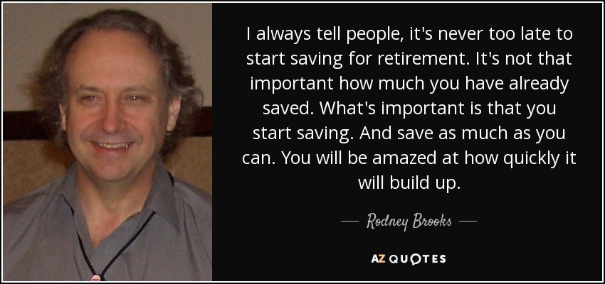 I always tell people, it's never too late to start saving for retirement. It's not that important how much you have already saved. What's important is that you start saving. And save as much as you can. You will be amazed at how quickly it will build up. - Rodney Brooks