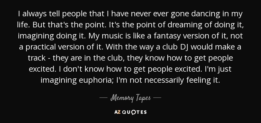 I always tell people that I have never ever gone dancing in my life. But that's the point. It's the point of dreaming of doing it, imagining doing it. My music is like a fantasy version of it, not a practical version of it. With the way a club DJ would make a track - they are in the club, they know how to get people excited. I don't know how to get people excited. I'm just imagining euphoria; I'm not necessarily feeling it. - Memory Tapes