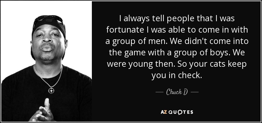 I always tell people that I was fortunate I was able to come in with a group of men. We didn't come into the game with a group of boys. We were young then. So your cats keep you in check. - Chuck D