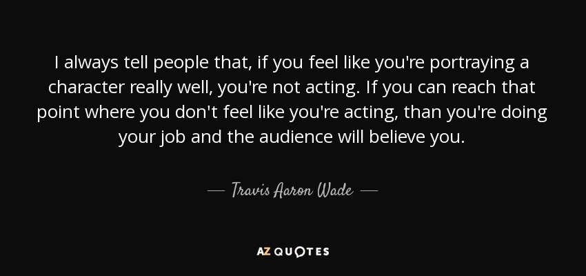 I always tell people that, if you feel like you're portraying a character really well, you're not acting. If you can reach that point where you don't feel like you're acting, than you're doing your job and the audience will believe you. - Travis Aaron Wade