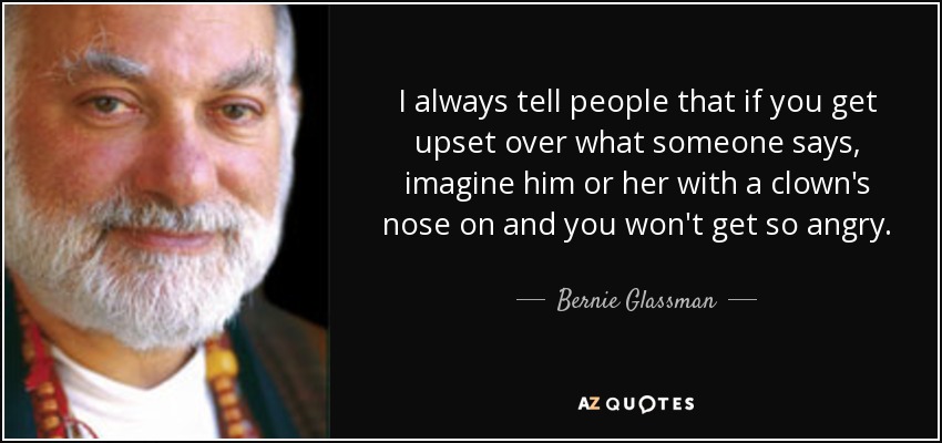 I always tell people that if you get upset over what someone says, imagine him or her with a clown's nose on and you won't get so angry. - Bernie Glassman