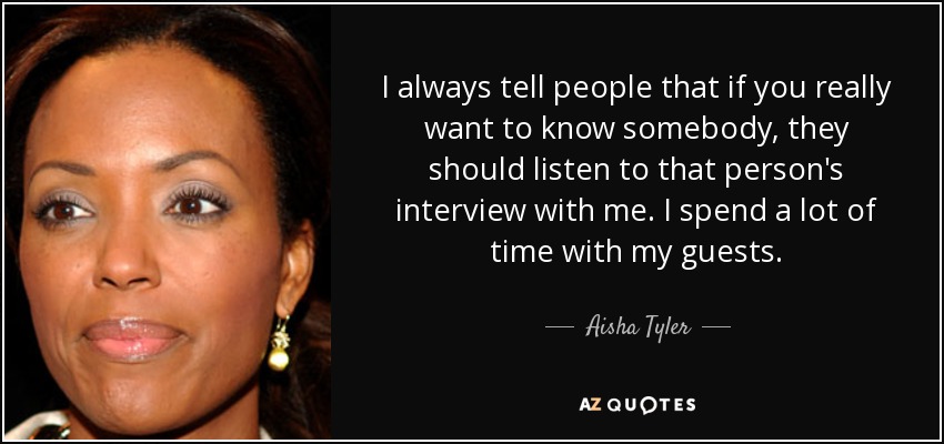 I always tell people that if you really want to know somebody, they should listen to that person's interview with me. I spend a lot of time with my guests. - Aisha Tyler