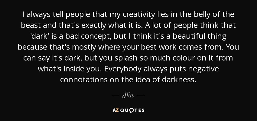 I always tell people that my creativity lies in the belly of the beast and that's exactly what it is. A lot of people think that 'dark' is a bad concept, but I think it's a beautiful thing because that's mostly where your best work comes from. You can say it's dark, but you splash so much colour on it from what's inside you. Everybody always puts negative connotations on the idea of darkness. - Jlin