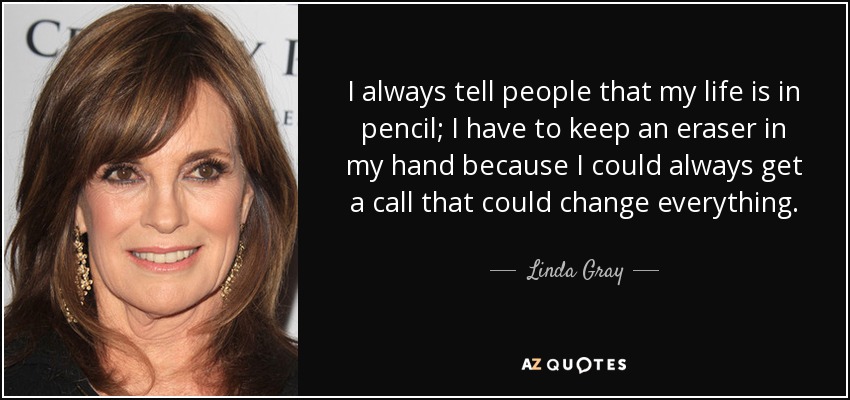 I always tell people that my life is in pencil; I have to keep an eraser in my hand because I could always get a call that could change everything. - Linda Gray