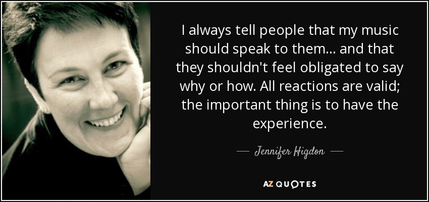 I always tell people that my music should speak to them... and that they shouldn't feel obligated to say why or how. All reactions are valid; the important thing is to have the experience. - Jennifer Higdon