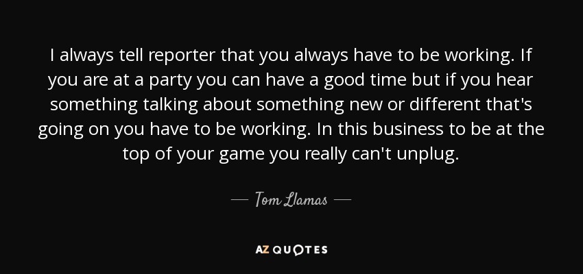 I always tell reporter that you always have to be working. If you are at a party you can have a good time but if you hear something talking about something new or different that's going on you have to be working. In this business to be at the top of your game you really can't unplug. - Tom Llamas