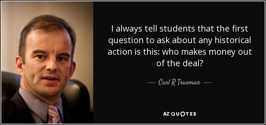 I always tell students that the first question to ask about any historical action is this: who makes money out of the deal? - Carl R Trueman