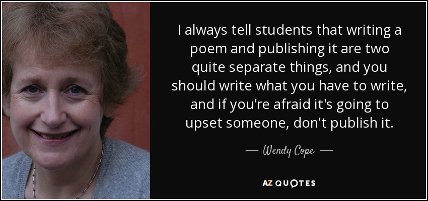 I always tell students that writing a poem and publishing it are two quite separate things, and you should write what you have to write, and if you're afraid it's going to upset someone, don't publish it. - Wendy Cope