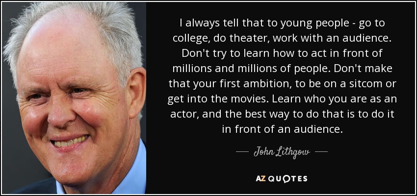 I always tell that to young people - go to college, do theater, work with an audience. Don't try to learn how to act in front of millions and millions of people. Don't make that your first ambition, to be on a sitcom or get into the movies. Learn who you are as an actor, and the best way to do that is to do it in front of an audience. - John Lithgow