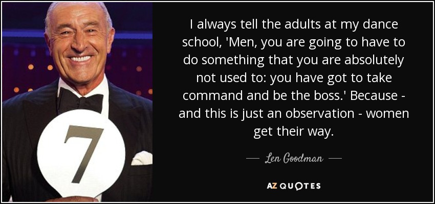 I always tell the adults at my dance school, 'Men, you are going to have to do something that you are absolutely not used to: you have got to take command and be the boss.' Because - and this is just an observation - women get their way. - Len Goodman
