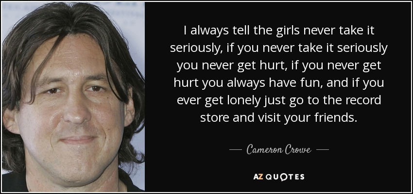 I always tell the girls never take it seriously, if you never take it seriously you never get hurt, if you never get hurt you always have fun, and if you ever get lonely just go to the record store and visit your friends. - Cameron Crowe