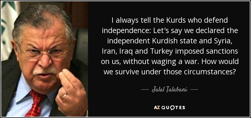 I always tell the Kurds who defend independence: Let's say we declared the independent Kurdish state and Syria, Iran, Iraq and Turkey imposed sanctions on us, without waging a war. How would we survive under those circumstances? - Jalal Talabani