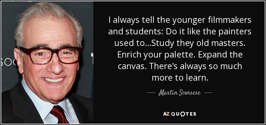 I always tell the younger filmmakers and students: Do it like the painters used to...Study they old masters. Enrich your palette. Expand the canvas. There's always so much more to learn. - Martin Scorsese