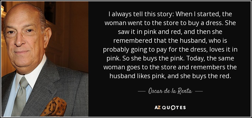 I always tell this story: When I started, the woman went to the store to buy a dress. She saw it in pink and red, and then she remembered that the husband, who is probably going to pay for the dress, loves it in pink. So she buys the pink. Today, the same woman goes to the store and remembers the husband likes pink, and she buys the red. - Oscar de la Renta