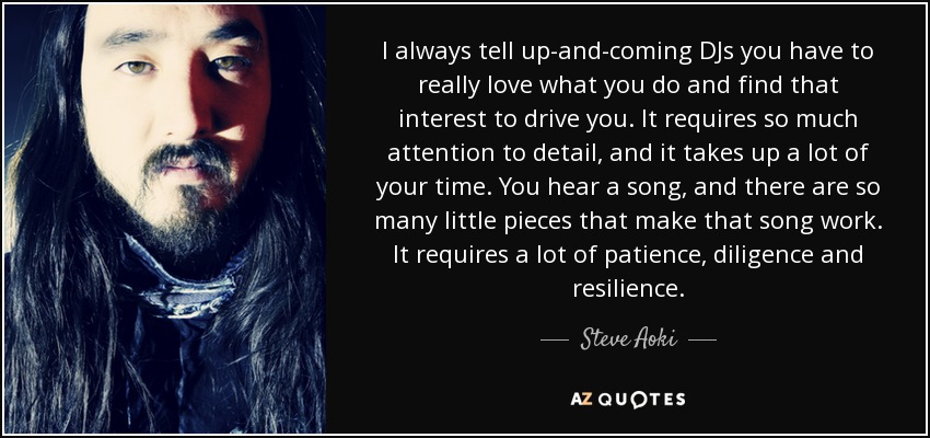 I always tell up-and-coming DJs you have to really love what you do and find that interest to drive you. It requires so much attention to detail, and it takes up a lot of your time. You hear a song, and there are so many little pieces that make that song work. It requires a lot of patience, diligence and resilience. - Steve Aoki