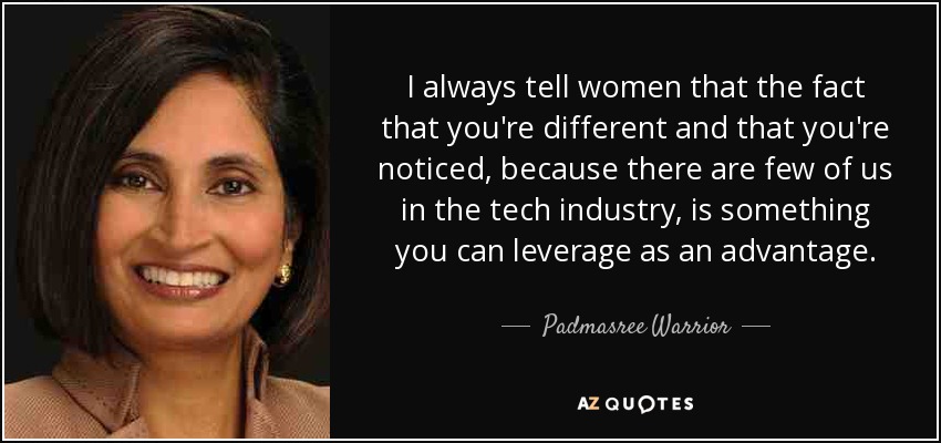 I always tell women that the fact that you're different and that you're noticed, because there are few of us in the tech industry, is something you can leverage as an advantage. - Padmasree Warrior