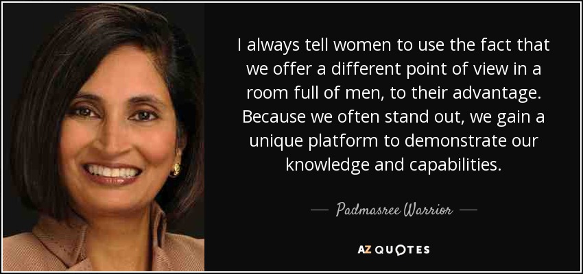I always tell women to use the fact that we offer a different point of view in a room full of men, to their advantage. Because we often stand out, we gain a unique platform to demonstrate our knowledge and capabilities. - Padmasree Warrior